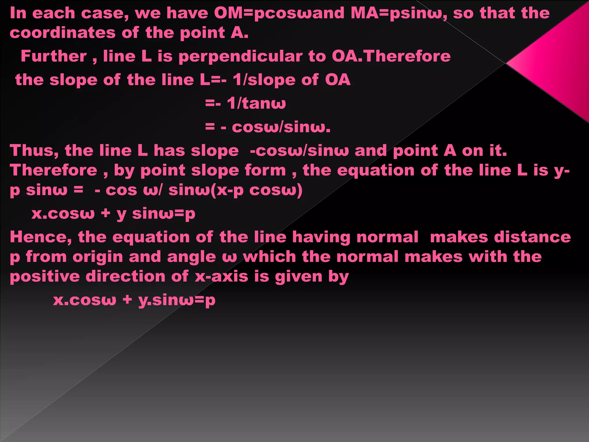 In each case, we have OM=pcosωand MA=psinω, so that the
coordinates of the point A.
Further , line L is perpendicular to OA.Therefore
the slope of the line L=- 1/slope of OA
=- 1/tanω
= - cosω/sinω.
Thus, the line L has slope -cosω/sinω and point A on it.
Therefore , by point slope form , the equation of the line L is y-
p sinω = - cos ω/ sinω(x-p cosω)
x.cosω + y sinω=p
Hence, the equation of the line having normal makes distance
p from origin and angle ω which the normal makes with the
positive direction of x-axis is given by
x.cosω + y.sinω=p
 