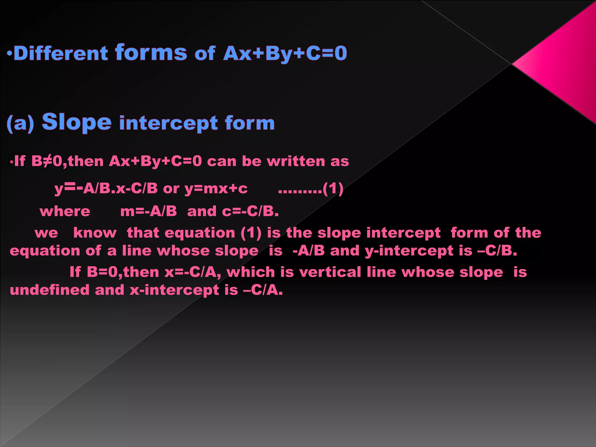•If B≠0,then Ax+By+C=0 can be written as
y=-A/B.x-C/B or y=mx+c ………(1)
where m=-A/B and c=-C/B.
we know that equation (1) is the slope intercept form of the
equation of a line whose slope is -A/B and y-intercept is –C/B.
If B=0,then x=-C/A, which is vertical line whose slope is
undefined and x-intercept is –C/A.
 