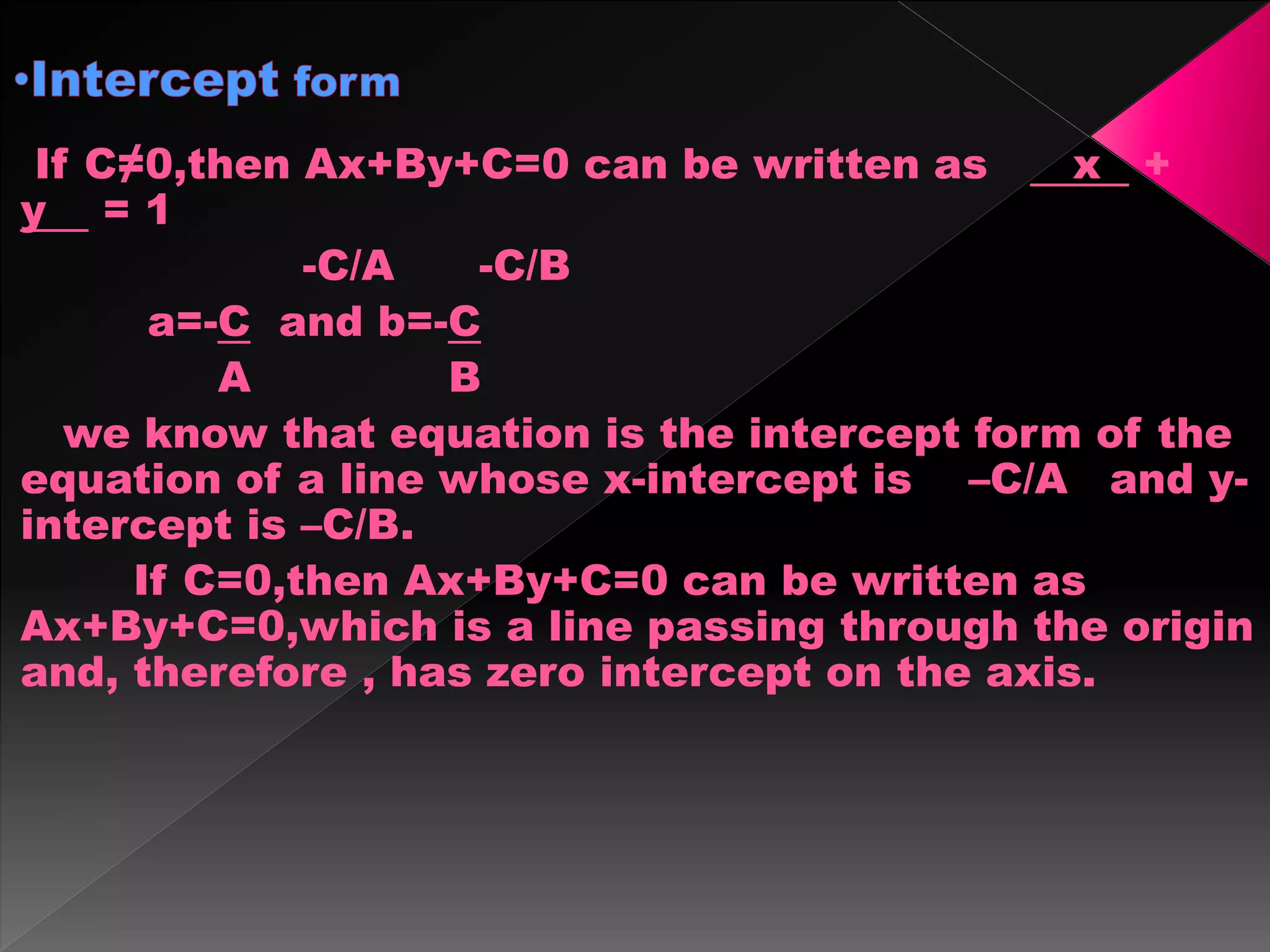 If C≠0,then Ax+By+C=0 can be written as x +
y = 1
-C/A -C/B
a=-C and b=-C
A B
we know that equation is the intercept form of the
equation of a line whose x-intercept is –C/A and y-
intercept is –C/B.
If C=0,then Ax+By+C=0 can be written as
Ax+By+C=0,which is a line passing through the origin
and, therefore , has zero intercept on the axis.
 