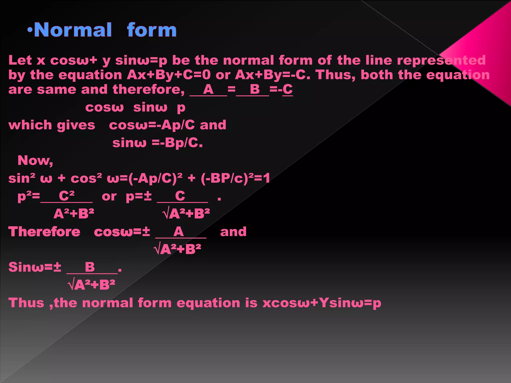 Let x cosω+ y sinω=p be the normal form of the line represented
by the equation Ax+By+C=0 or Ax+By=-C. Thus, both the equation
are same and therefore, A = B =-C
cosω sinω p
which gives cosω=-Ap/C and
sinω =-Bp/C.
Now,
sin² ω + cos² ω=(-Ap/C)² + (-BP/c)²=1
p²= C² or p=± C .
A²+B² √A²+B²
Therefore cosω=± A and
√A²+B²
Sinω=± B .
√A²+B²
Thus ,the normal form equation is xcosω+Ysinω=p
 