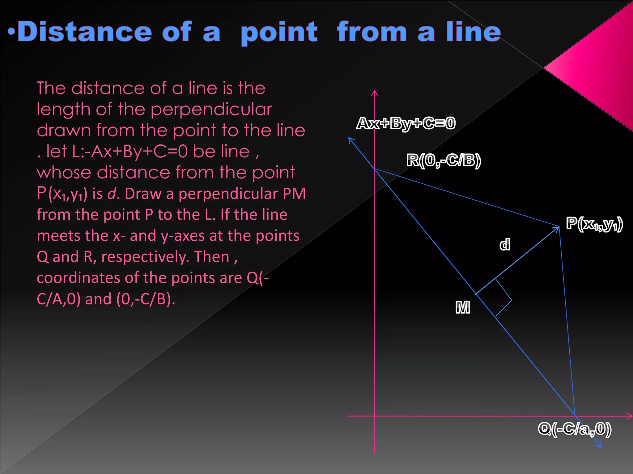 The distance of a line is the
length of the perpendicular
drawn from the point to the line
. let L:-Ax+By+C=0 be line ,
whose distance from the point
P(x₁,y₁) is d. Draw a perpendicular PM
from the point P to the L. If the line
meets the x- and y-axes at the points
Q and R, respectively. Then ,
coordinates of the points are Q(-
C/A,0) and (0,-C/B).
 