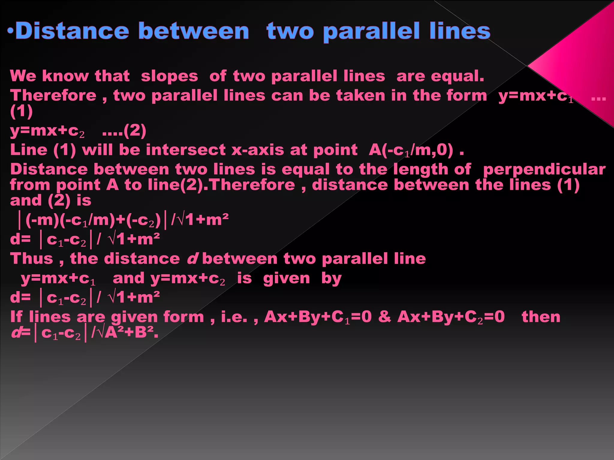 We know that slopes of two parallel lines are equal.
Therefore , two parallel lines can be taken in the form y=mx+c₁ …
(1)
y=mx+c₂ ….(2)
Line (1) will be intersect x-axis at point A(-c₁/m,0) .
Distance between two lines is equal to the length of perpendicular
from point A to line(2).Therefore , distance between the lines (1)
and (2) is
│(-m)(-c₁/m)+(-c₂)│/√1+m²
d= │c₁-c₂│/ √1+m²
Thus , the distance d between two parallel line
y=mx+c₁ and y=mx+c₂ is given by
d= │c₁-c₂│/ √1+m²
If lines are given form , i.e. , Ax+By+C₁=0 & Ax+By+C₂=0 then
d=│c₁-c₂│/√A²+B².
 