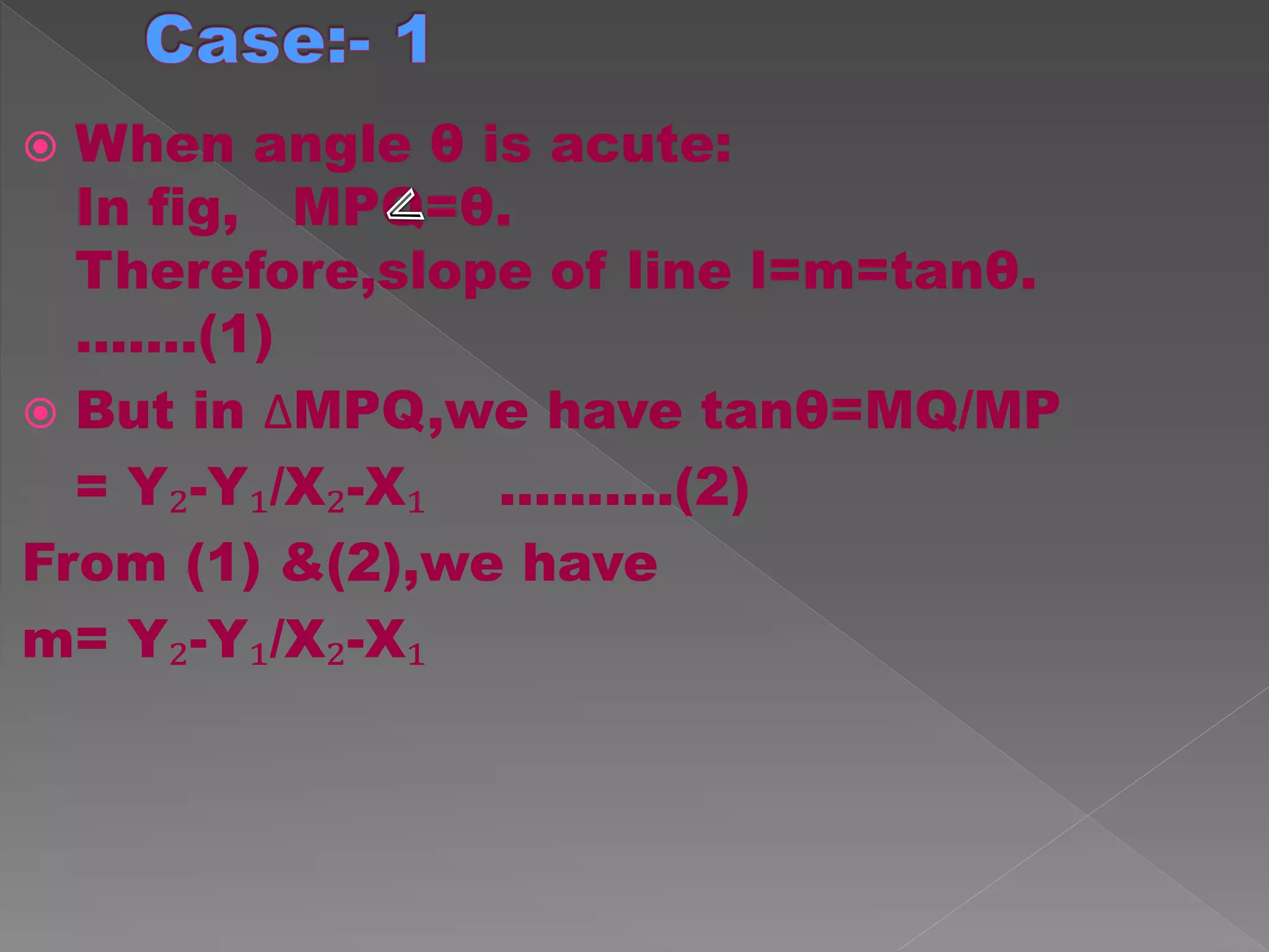  When angle θ is acute:
In fig, MPQ=θ.
Therefore,slope of line l=m=tanθ.
.......(1)
 But in ∆MPQ,we have tanθ=MQ/MP
= Y₂-Y₁/X₂-X₁ ..........(2)
From (1) &(2),we have
m= Y₂-Y₁/X₂-X₁
 