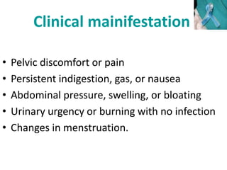 Clinical mainifestation
• Pelvic discomfort or pain
• Persistent indigestion, gas, or nausea
• Abdominal pressure, swelling, or bloating
• Urinary urgency or burning with no infection
• Changes in menstruation.
 