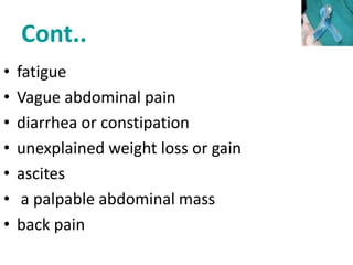Cont..
• fatigue
• Vague abdominal pain
• diarrhea or constipation
• unexplained weight loss or gain
• ascites
• a palpable abdominal mass
• back pain
 