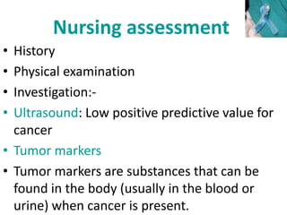 Nursing assessment
• History
• Physical examination
• Investigation:-
• Ultrasound: Low positive predictive value for
cancer
• Tumor markers
• Tumor markers are substances that can be
found in the body (usually in the blood or
urine) when cancer is present.
 