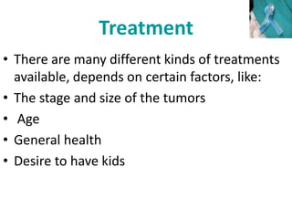 Treatment
• There are many different kinds of treatments
available, depends on certain factors, like:
• The stage and size of the tumors
• Age
• General health
• Desire to have kids
 