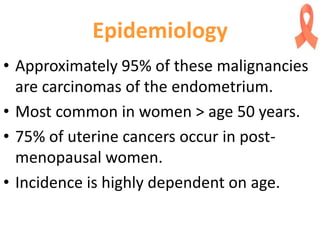 Epidemiology
• Approximately 95% of these malignancies
are carcinomas of the endometrium.
• Most common in women > age 50 years.
• 75% of uterine cancers occur in post-
menopausal women.
• Incidence is highly dependent on age.
 