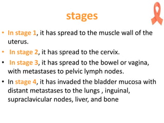 stages
• In stage 1, it has spread to the muscle wall of the
uterus.
• In stage 2, it has spread to the cervix.
• In stage 3, it has spread to the bowel or vagina,
with metastases to pelvic lymph nodes.
• In stage 4, it has invaded the bladder mucosa with
distant metastases to the lungs , inguinal,
supraclavicular nodes, liver, and bone
 