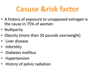 Casuse &risk factor
• A history of exposure to unopposed estrogen is
the cause in 75% of women
• Nulliparity
• Obesity (more than 50 pounds overweight)
• Liver disease
• Infertility
• Diabetes mellitus
• Hypertension
• History of pelvic radiation
 