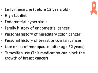 • Early menarche (before 12 years old)
• High-fat diet
• Endometrial hyperplasia
• Family history of endometrial cancer
• Personal history of hereditary colon cancer
• Personal history of breast or ovarian cancer
• Late onset of menopause (after age 52 years)
• Tamoxifen use (This medication can block the
growth of breast cancer)
 