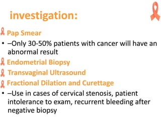 :investigation
Pap Smear
• –Only 30-50% patients with cancer will have an
abnormal result
Endometrial Biopsy
• Transvaginal Ultrasound
Fractional Dilation and Curettage
• –Use in cases of cervical stenosis, patient
intolerance to exam, recurrent bleeding after
negative biopsy
 