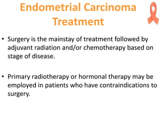 Endometrial Carcinoma
Treatment
• Surgery is the mainstay of treatment followed by
adjuvant radiation and/or chemotherapy based on
stage of disease.
• Primary radiotherapy or hormonal therapy may be
employed in patients who have contraindications to
surgery.
 