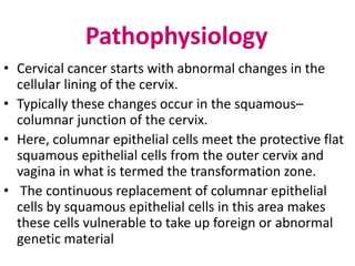 Pathophysiology
• Cervical cancer starts with abnormal changes in the
cellular lining of the cervix.
• Typically these changes occur in the squamous–
columnar junction of the cervix.
• Here, columnar epithelial cells meet the protective flat
squamous epithelial cells from the outer cervix and
vagina in what is termed the transformation zone.
• The continuous replacement of columnar epithelial
cells by squamous epithelial cells in this area makes
these cells vulnerable to take up foreign or abnormal
genetic material
 