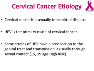 Cervical Cancer Etiology
• Cervical cancer is a sexually transmitted disease.
• HPV is the primary cause of cervical cancer.
• Some strains of HPV have a predilection to the
genital tract and transmission is usually through
sexual contact (15, 19 age High Risk).
 