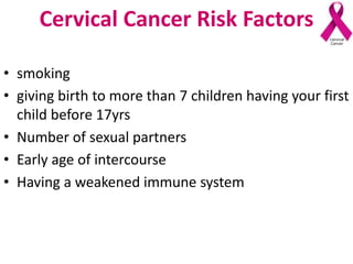 Cervical Cancer Risk Factors
• smoking
• giving birth to more than 7 children having your first
child before 17yrs
• Number of sexual partners
• Early age of intercourse
• Having a weakened immune system
 