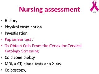 Nursing assessment
• History
• Physical examination
• Investigation:
• Pap smear test :
• To Obtain Cells From the Cervix for Cervical
Cytology Screening
• Cold cone biobsy
• MRI, a CT, blood tests or a X-ray
• Colposcopy,
 