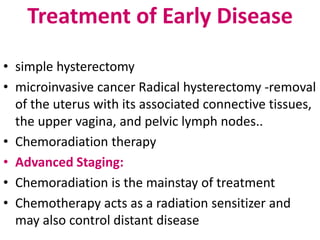 Treatment of Early Disease
• simple hysterectomy
• microinvasive cancer Radical hysterectomy -removal
of the uterus with its associated connective tissues,
the upper vagina, and pelvic lymph nodes..
• Chemoradiation therapy
• Advanced Staging:
• Chemoradiation is the mainstay of treatment
• Chemotherapy acts as a radiation sensitizer and
may also control distant disease
 