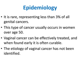 Epidemiology
• It is rare, representing less than 3% of all
genital cancers.
• This type of cancer usually occurs in women
over age 50.
• Vaginal cancer can be effectively treated, and
when found early it is often curable.
• The etiology of vaginal cancer has not been
identified.
 