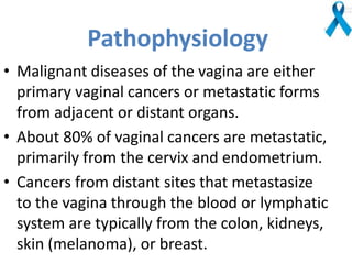 Pathophysiology
• Malignant diseases of the vagina are either
primary vaginal cancers or metastatic forms
from adjacent or distant organs.
• About 80% of vaginal cancers are metastatic,
primarily from the cervix and endometrium.
• Cancers from distant sites that metastasize
to the vagina through the blood or lymphatic
system are typically from the colon, kidneys,
skin (melanoma), or breast.
 