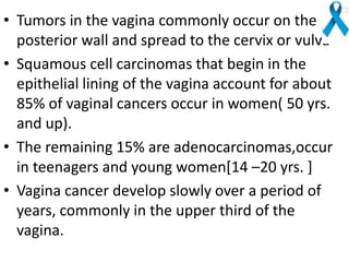 • Tumors in the vagina commonly occur on the
posterior wall and spread to the cervix or vulva
• Squamous cell carcinomas that begin in the
epithelial lining of the vagina account for about
85% of vaginal cancers occur in women( 50 yrs.
and up).
• The remaining 15% are adenocarcinomas,occur
in teenagers and young women[14 –20 yrs. ]
• Vagina cancer develop slowly over a period of
years, commonly in the upper third of the
vagina.
 