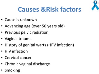 Causes &Risk factors
• Cause is unknown
• Advancing age (over 50 years old)
• Previous pelvic radiation
• Vaginal trauma
• History of genital warts (HPV infection)
• HIV infection
• Cervical cancer
• Chronic vaginal discharge
• Smoking
 