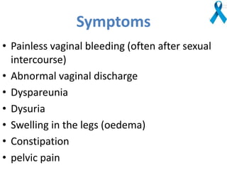 Symptoms
• Painless vaginal bleeding (often after sexual
intercourse)
• Abnormal vaginal discharge
• Dyspareunia
• Dysuria
• Swelling in the legs (oedema)
• Constipation
• pelvic pain
 