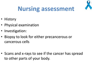 Nursing assessment
• History
• Physical examination
• Investigation:
• Biopsy to look for either precancerous or
cancerous cells
• Scans and x-rays to see if the cancer has spread
to other parts of your body.
 