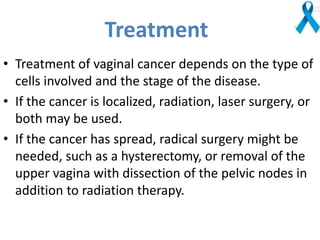 Treatment
• Treatment of vaginal cancer depends on the type of
cells involved and the stage of the disease.
• If the cancer is localized, radiation, laser surgery, or
both may be used.
• If the cancer has spread, radical surgery might be
needed, such as a hysterectomy, or removal of the
upper vagina with dissection of the pelvic nodes in
addition to radiation therapy.
 