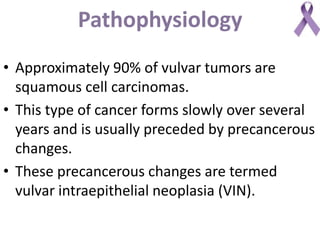 Pathophysiology
• Approximately 90% of vulvar tumors are
squamous cell carcinomas.
• This type of cancer forms slowly over several
years and is usually preceded by precancerous
changes.
• These precancerous changes are termed
vulvar intraepithelial neoplasia (VIN).
 