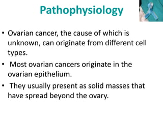 Pathophysiology
• Ovarian cancer, the cause of which is
unknown, can originate from different cell
types.
• Most ovarian cancers originate in the
ovarian epithelium.
• They usually present as solid masses that
have spread beyond the ovary.
 