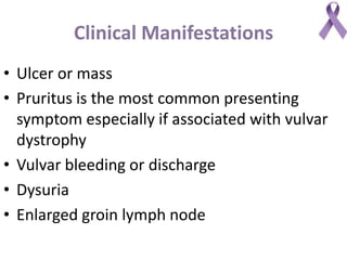 Clinical Manifestations
• Ulcer or mass
• Pruritus is the most common presenting
symptom especially if associated with vulvar
dystrophy
• Vulvar bleeding or discharge
• Dysuria
• Enlarged groin lymph node
 
