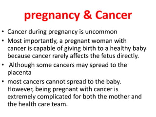 pregnancy & Cancer
• Cancer during pregnancy is uncommon
• Most importantly, a pregnant woman with
cancer is capable of giving birth to a healthy baby
because cancer rarely affects the fetus directly.
• Although some cancers may spread to the
placenta
• most cancers cannot spread to the baby.
However, being pregnant with cancer is
extremely complicated for both the mother and
the health care team.
 