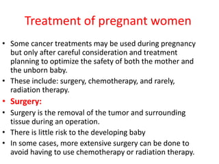Treatment of pregnant women
• Some cancer treatments may be used during pregnancy
but only after careful consideration and treatment
planning to optimize the safety of both the mother and
the unborn baby.
• These include: surgery, chemotherapy, and rarely,
radiation therapy.
• Surgery:
• Surgery is the removal of the tumor and surrounding
tissue during an operation.
• There is little risk to the developing baby
• In some cases, more extensive surgery can be done to
avoid having to use chemotherapy or radiation therapy.
 