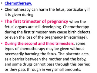 • Chemotherapy.
• Chemotherapy can harm the fetus, particularly if
it is given during
• The first trimester of pregnancy when the
fetus' organs are still developing. Chemotherapy
during the first trimester may cause birth defects
or even the loss of the pregnancy (miscarriage).
• During the second and third trimesters, some
types of chemotherapy may be given without
necessarily harming the fetus. The placenta acts
as a barrier between the mother and the baby,
and some drugs cannot pass through this barrier,
or they pass through in very small amounts.
 