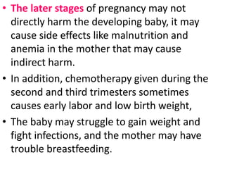 • The later stages of pregnancy may not
directly harm the developing baby, it may
cause side effects like malnutrition and
anemia in the mother that may cause
indirect harm.
• In addition, chemotherapy given during the
second and third trimesters sometimes
causes early labor and low birth weight,
• The baby may struggle to gain weight and
fight infections, and the mother may have
trouble breastfeeding.
 