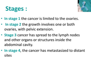 Stages :
• In stage 1 the cancer is limited to the ovaries.
• In stage 2 the growth involves one or both
ovaries, with pelvic extension.
• Stage 3 cancer has spread to the lymph nodes
and other organs or structures inside the
abdominal cavity.
• In stage 4, the cancer has metastasized to distant
sites
 