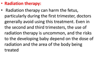• Radiation therapy:
• Radiation therapy can harm the fetus,
particularly during the first trimester, doctors
generally avoid using this treatment. Even in
the second and third trimesters, the use of
radiation therapy is uncommon, and the risks
to the developing baby depend on the dose of
radiation and the area of the body being
treated
 