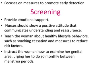 • Focuses on measures to promote early detection
Screening
• Provide emotional support.
• Nurses should show a positive attitude that
communicates understanding and reassurance.
• Teach the woman about healthy lifestyle behaviors,
such as smoking cessation and measures to reduce
risk factors.
• Instruct the woman how to examine her genital
area, urging her to do so monthly between
menstrua periods.
 