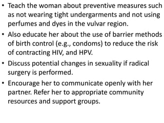 • Teach the woman about preventive measures such
as not wearing tight undergarments and not using
perfumes and dyes in the vulvar region.
• Also educate her about the use of barrier methods
of birth control (e.g., condoms) to reduce the risk
of contracting HIV, and HPV.
• Discuss potential changes in sexuality if radical
surgery is performed.
• Encourage her to communicate openly with her
partner. Refer her to appropriate community
resources and support groups.
 