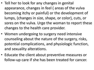 • Tell her to look for any changes in genital
appearance, changes in feel ( areas of the vulva
becoming itchy or painful) or the development of
lumps, (changes in size, shape, or color), cuts, or
sores on the vulva. Urge the woman to report these
changes to the health care provider.
• Women undergoing to surgery need intensive
counseling about the nature of the surgery, risks,
potential complications, and physiologic function,
and sexuality alterations.
• Educate the client about preventive measures or
follow-up care if she has been treated for cancer.
 