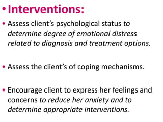 •Interventions:
• Assess client’s psychological status to
determine degree of emotional distress
related to diagnosis and treatment options.
• Assess the client’s of coping mechanisms.
• Encourage client to express her feelings and
concerns to reduce her anxiety and to
determine appropriate interventions.
 