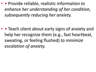 • • Provide reliable, realistic information to
enhance her understanding of her condition,
subsequently reducing her anxiety.
• • Teach client about early signs of anxiety and
help her recognize them (e.g., fast heartbeat,
sweating, or feeling flushed) to minimize
escalation of anxiety.
 