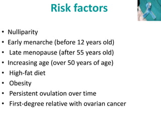Risk factors
• Nulliparity
• Early menarche (before 12 years old)
• Late menopause (after 55 years old)
• Increasing age (over 50 years of age)
• High-fat diet
• Obesity
• Persistent ovulation over time
• First-degree relative with ovarian cancer
 