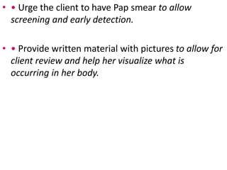 • • Urge the client to have Pap smear to allow
screening and early detection.
• • Provide written material with pictures to allow for
client review and help her visualize what is
occurring in her body.
 