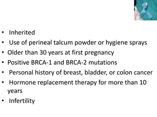 • Inherited
• Use of perineal talcum powder or hygiene sprays
• Older than 30 years at first pregnancy
• Positive BRCA-1 and BRCA-2 mutations
• Personal history of breast, bladder, or colon cancer
• Hormone replacement therapy for more than 10
years
• Infertility
 