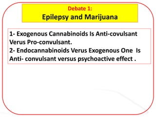 Debate 1:
Epilepsy and Marijuana
1- Exogenous Cannabinoids Is Anti-covulsant
Verus Pro-convulsant.
2- Endocannabinoids Verus Exogenous One Is
Anti- convulsant versus psychoactive effect .
 
