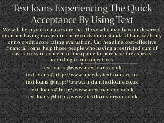 We will help you to make sure that those who may have undeserved
or either having no cash in the records or no standard bank stability
or no credit score rating evaluation. Car headline cost-effective
financial loans help those people who having a restricted sum of
cash access in concern or incapable to purchase the aspects
according to our objectives.
text loans @www.atextloans.co.uk
text loans @http://www.apaydaytextloans.co.uk
text loans @http://www.ainstanttextloans.co.uk
text loans @http://www.atextloans100.co.uk
text loans @http://www.atextloansforyou.co.uk
 