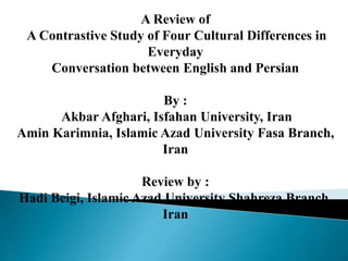 A Review of
A Contrastive Study of Four Cultural Differences in
Everyday
Conversation between English and Persian
By :
Akbar Afghari, Isfahan University, Iran
Amin Karimnia, Islamic Azad University Fasa Branch,
Iran
Review by :
Hadi Beigi, Islamic Azad University Shahreza Branch,
Iran
 