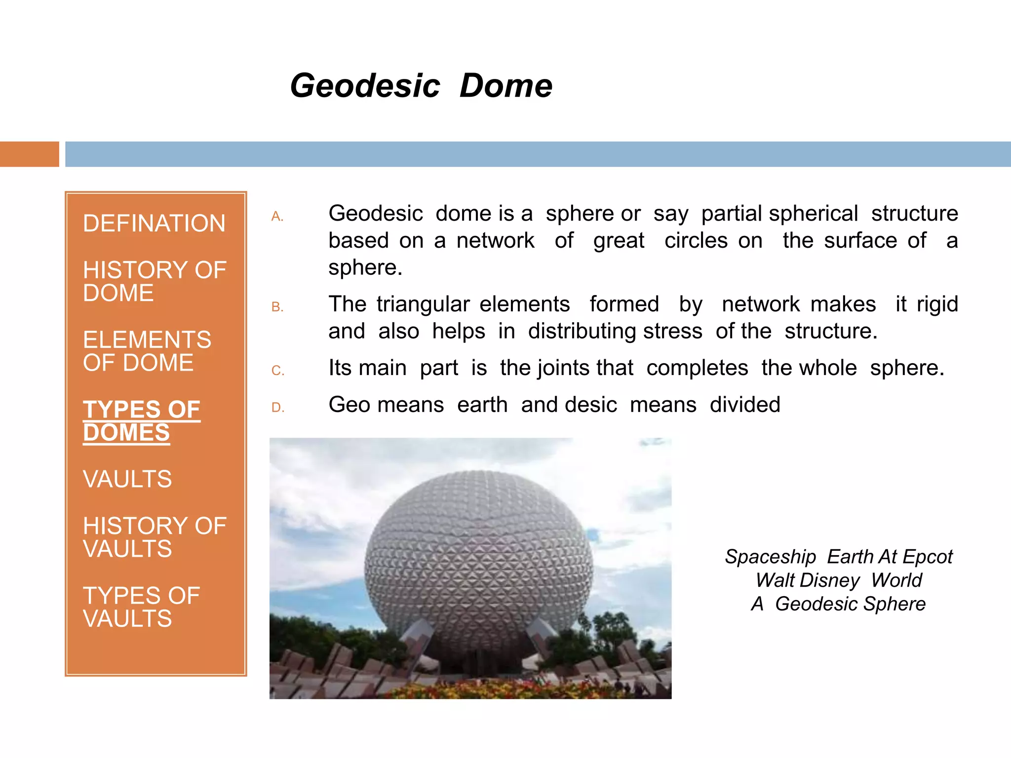 DEFINATION
HISTORY OF
DOME
ELEMENTS
OF DOME
TYPES OF
DOMES
VAULTS
HISTORY OF
VAULTS
TYPES OF
VAULTS
A. Geodesic dome is a sphere or say partial spherical structure
based on a network of great circles on the surface of a
sphere.
B. The triangular elements formed by network makes it rigid
and also helps in distributing stress of the structure.
C. Its main part is the joints that completes the whole sphere.
D. Geo means earth and desic means divided
Geodesic Dome
Spaceship Earth At Epcot
Walt Disney World
A Geodesic Sphere
 